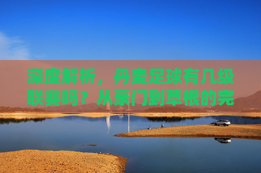 深度解析，丹麦足球有几级联赛吗？从豪门到草根的完整体系