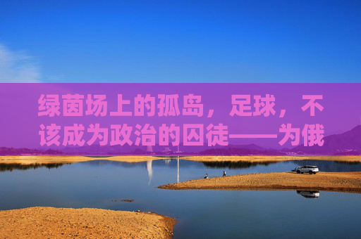 绿茵场上的孤岛，足球，不该成为政治的囚徒——为俄罗斯发声