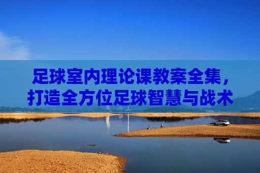 足球室内理论课教案全集,打造全方位足球智慧与战术素养