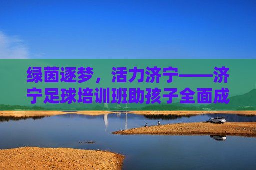 绿茵逐梦,活力济宁——济宁足球培训班助孩子全面成长