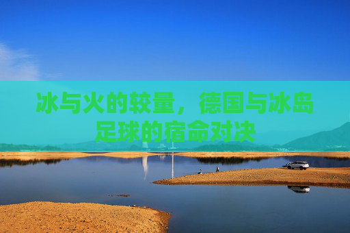 冰与火的较量,德国与冰岛足球的宿命对决