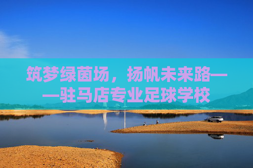 筑梦绿茵场,扬帆未来路——驻马店专业足球学校