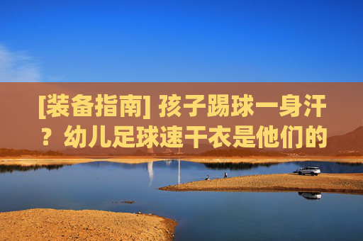 [装备指南] 孩子踢球一身汗？幼儿足球速干衣是他们的隐形保护伞