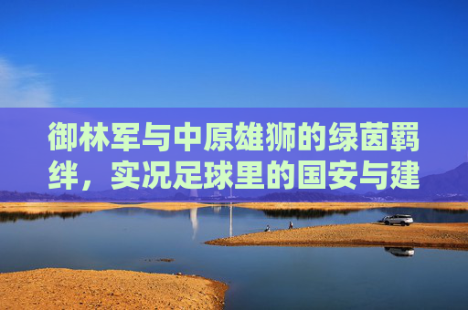 御林军与中原雄狮的绿茵羁绊,实况足球里的国安与建业情结