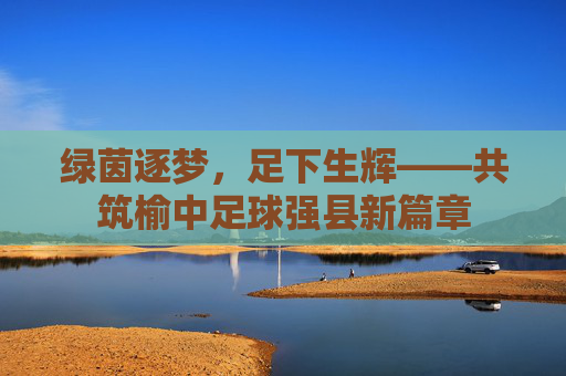 绿茵逐梦,足下生辉——共筑榆中足球强县新篇章
