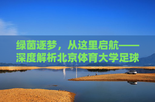 绿茵逐梦,从这里启航——深度解析北京体育大学足球专业