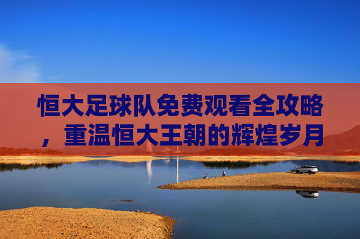 恒大足球队免费观看全攻略,重温恒大王朝的辉煌岁月