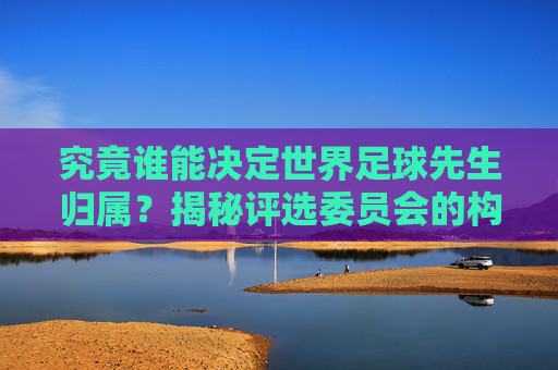 究竟谁能决定世界足球先生归属?揭秘评选委员会的构成