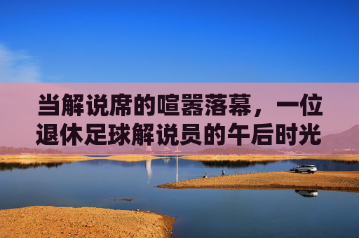 当解说席的喧嚣落幕，一位退休足球解说员的午后时光