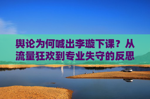 舆论为何喊出李璇下课？从流量狂欢到专业失守的反思