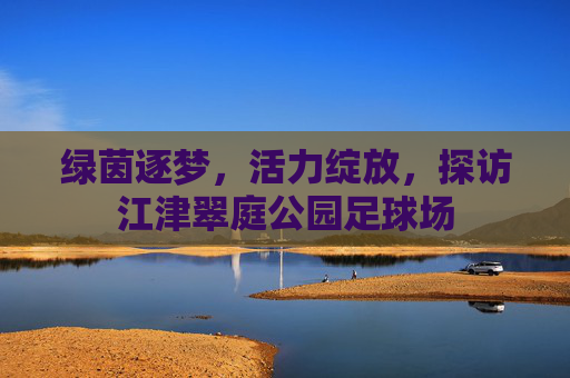 绿茵逐梦，活力绽放，探访江津翠庭公园足球场