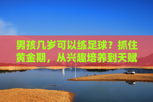 男孩几岁可以练足球？抓住黄金期，从兴趣培养到天赋挖掘