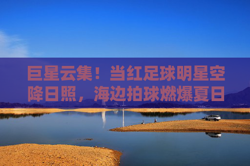 巨星云集！当红足球明星空降日照，海边拍球燃爆夏日