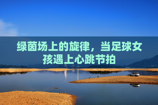 绿茵场上的旋律,当足球女孩遇上心跳节拍