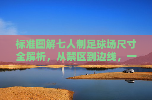 标准图解七人制足球场尺寸全解析,从禁区到边线,一文看懂