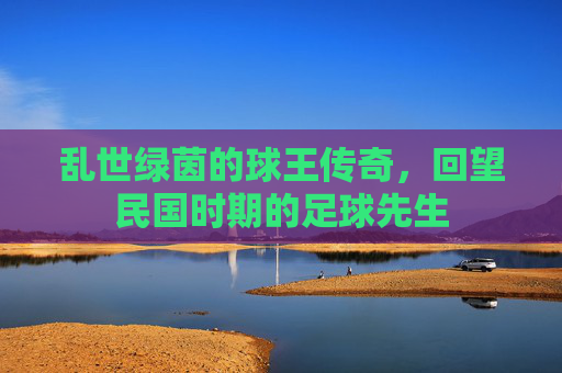 乱世绿茵的球王传奇，回望民国时期的足球先生