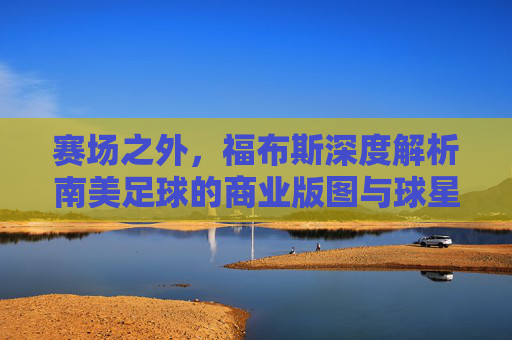 赛场之外,福布斯深度解析南美足球的商业版图与球星身价