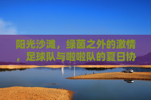 阳光沙滩,绿茵之外的激情,足球队与啦啦队的夏日协奏曲