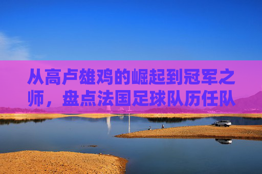 从高卢雄鸡的崛起到冠军之师,盘点法国足球队历任队员的传奇群像