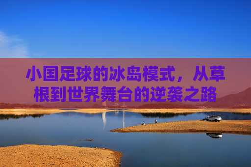小国足球的冰岛模式，从草根到世界舞台的逆袭之路