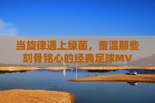 当旋律遇上绿茵,重温那些刻骨铭心的经典足球MV
