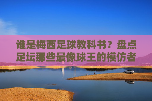 谁是梅西足球教科书?盘点足坛那些最像球王的模仿者