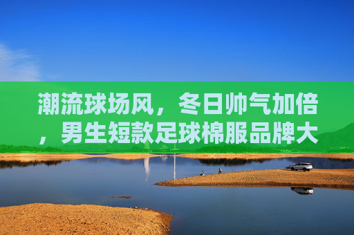 潮流球场风,冬日帅气加倍,男生短款足球棉服品牌大赏
