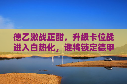 德乙激战正酣,升级卡位战进入白热化,谁将锁定德甲席位?