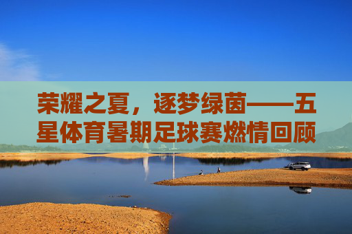 荣耀之夏,逐梦绿茵——五星体育暑期足球赛燃情回顾