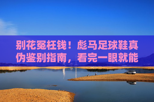 别花冤枉钱！彪马足球鞋真伪鉴别指南，看完一眼就能识破假货