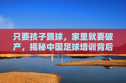 只要孩子踢球,家里就要破产,揭秘中国足球培训背后的隐形账单