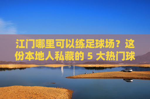 江门哪里可以练足球场?这份本地人私藏的 5 大热门球场攻略请收好!