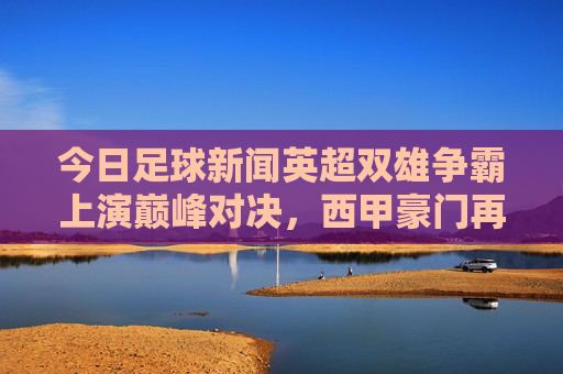 今日足球新闻英超双雄争霸上演巅峰对决，西甲豪门再添胜绩