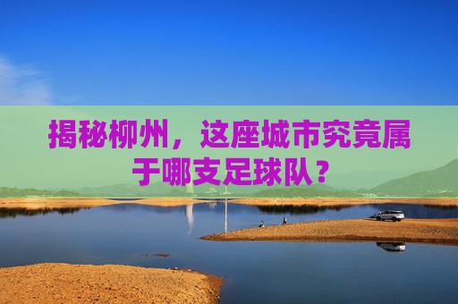 揭秘柳州,这座城市究竟属于哪支足球队?