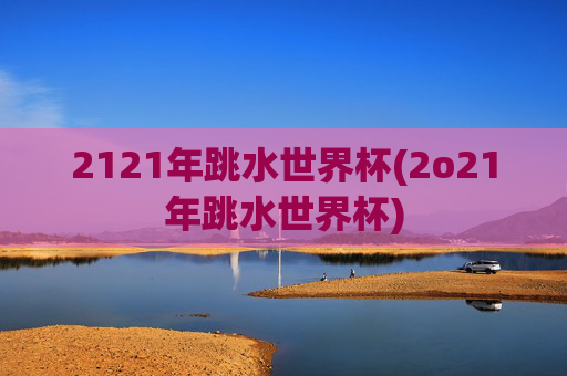 2121年跳水世界杯(2o21年跳水世界杯)