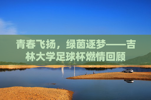 青春飞扬，绿茵逐梦——吉林大学足球杯燃情回顾