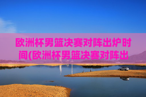 欧洲杯男篮决赛对阵出炉时间(欧洲杯男篮决赛对阵出炉时间表)