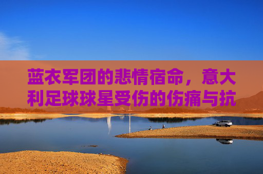 蓝衣军团的悲情宿命，意大利足球球星受伤的伤痛与抗争