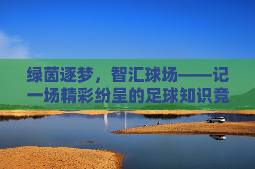 绿茵逐梦，智汇球场——记一场精彩纷呈的足球知识竞答活动