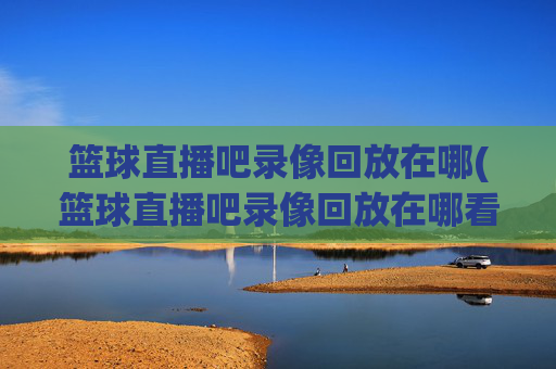 篮球直播吧录像回放在哪(篮球直播吧录像回放在哪看)