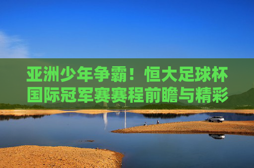 亚洲少年争霸!恒大足球杯国际冠军赛赛程前瞻与精彩回顾