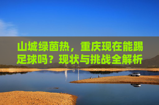 山城绿茵热，重庆现在能踢足球吗？现状与挑战全解析
