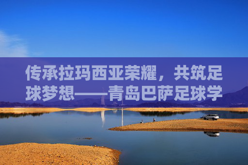传承拉玛西亚荣耀，共筑足球梦想——青岛巴萨足球学校202X年度招生正式启动