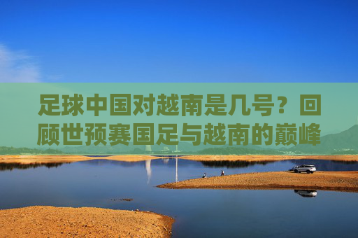 足球中国对越南是几号?回顾世预赛国足与越南的巅峰对决