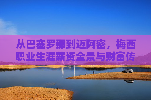 从巴塞罗那到迈阿密,梅西职业生涯薪资全景与财富传奇