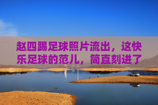 赵四踢足球照片流出,这快乐足球的范儿,简直刻进了DNA里