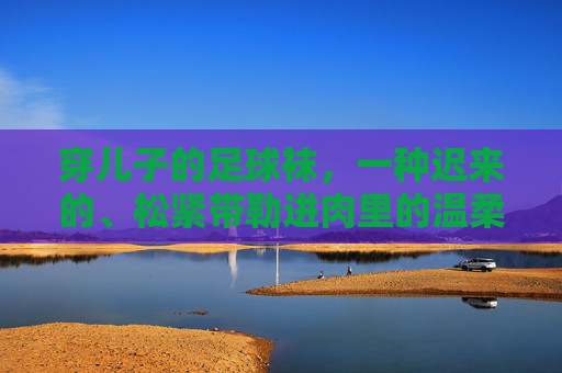 穿儿子的足球袜,一种迟来的、松紧带勒进肉里的温柔
