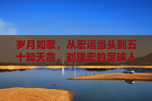 岁月如歌,从宏运当头到五十知天命,刘建宏的足球人生与年龄