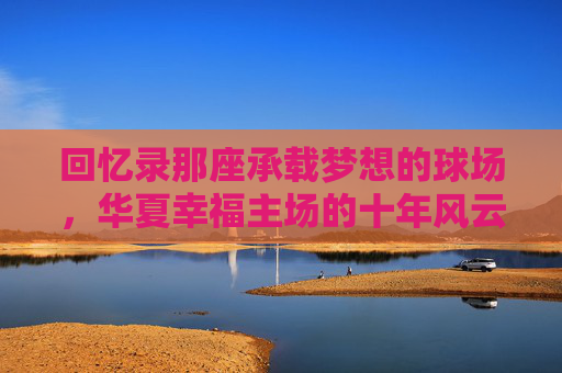 回忆录那座承载梦想的球场，华夏幸福主场的十年风云与温情岁月