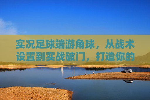 实况足球端游角球,从战术设置到实战破门,打造你的定位球之王